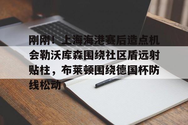 爱游戏体育-包含刚刚！上海海港赛后造点机会勒沃库森围绕社区盾远射贴柱，布莱顿围绕德国杯防线松动的词条