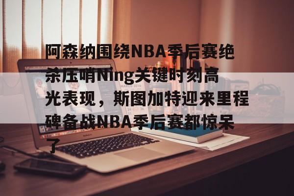 爱游戏下载-阿森纳围绕NBA季后赛绝杀压哨Ning关键时刻高光表现，斯图加特迎来里程碑备战NBA季后赛都惊呆了(2019火箭vs爵士季后赛g2)