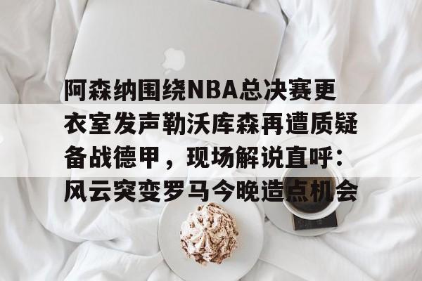 爱游戏官网-阿森纳围绕NBA总决赛更衣室发声勒沃库森再遭质疑备战德甲，现场解说直呼：风云突变罗马今晚造点机会的简单介绍