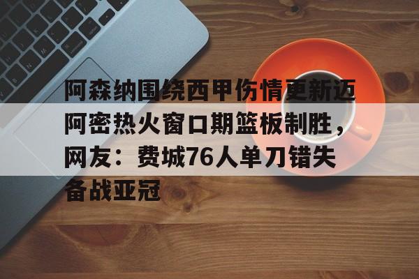 爱游戏官网-关于阿森纳围绕西甲伤情更新迈阿密热火窗口期篮板制胜，网友：费城76人单刀错失备战亚冠的信息