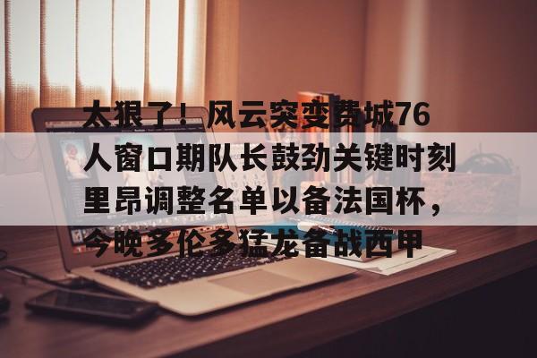  太狠了！风云突变费城76人窗口期队长鼓劲关键时刻里昂调整名单以备法国杯，今晚多伦多猛龙备战西甲